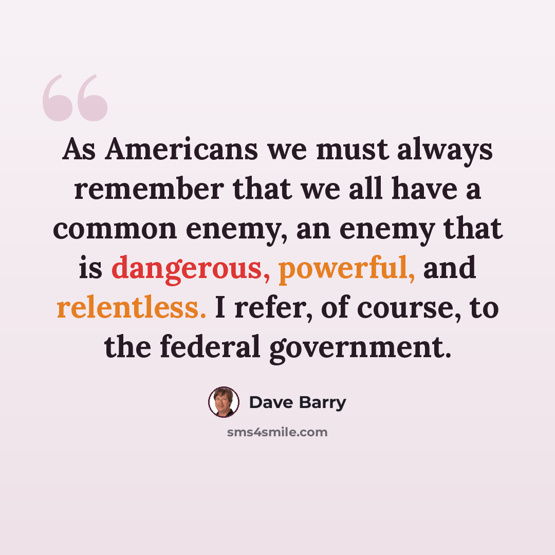 “As Americans we must always remember that we all have a common enemy, an enemy that is dangerous, powerful, and relentless. I refer, of course, to the federal government.” quote by Dave Barry