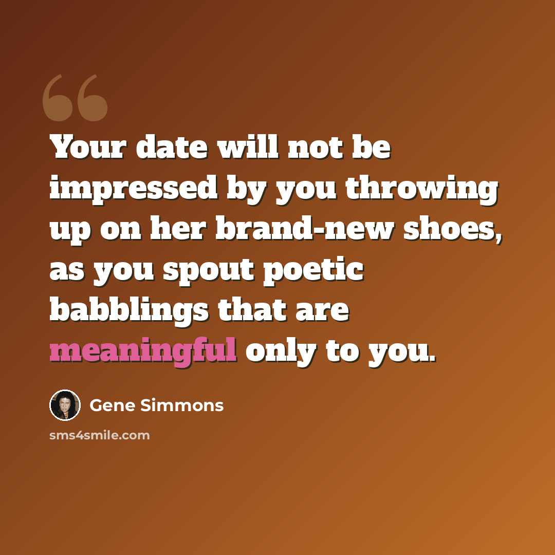 “Your date will not be impressed by you throwing up on her brand-new shoes, as you spout poetic babblings that are meaningful only to you.” quote by Gene Simmons