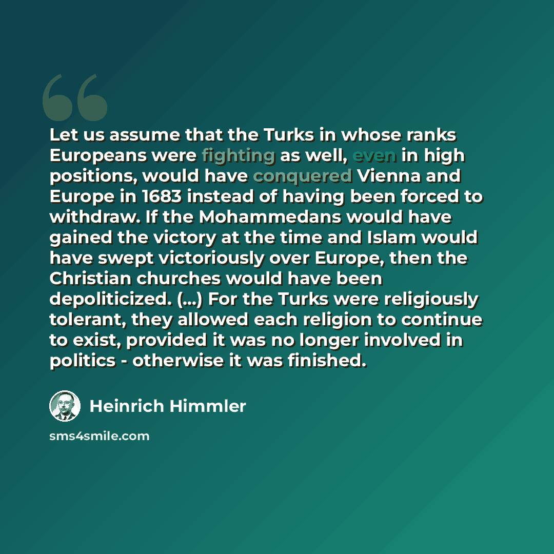 “Let us assume that the Turks in whose ranks Europeans were fighting as well, even in high positions, would have conquered Vienna and Europe in 1683 instead of having been forced to withdraw. If the Mohammedans would have gained the victory at the time and Islam would have swept victoriously over…” quote by Heinrich Himmler