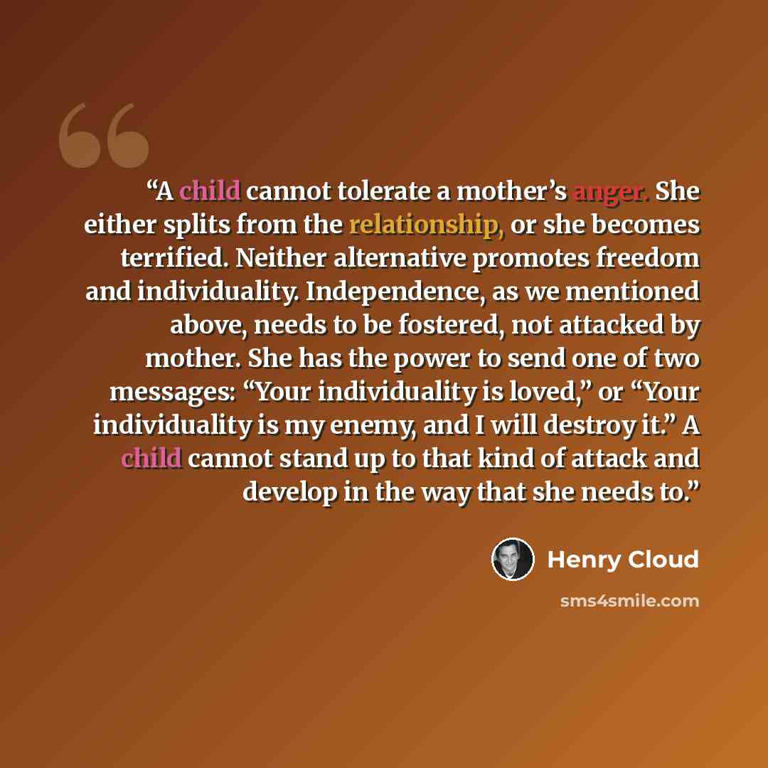 “A child cannot tolerate a mother’s anger. She either splits from the relationship, or she becomes terrified. Neither alternative promotes freedom and individuality. Independence, as we mentioned above, needs to be fostered, not attacked by mother. She has the power to send one of two messages…” quote by Henry Cloud