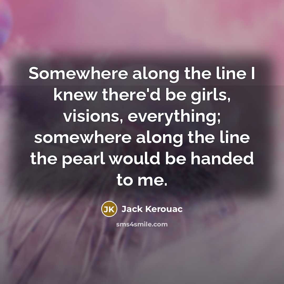 “Somewhere along the line I knew there'd be girls, visions, everything; somewhere along the line the pearl would be handed to me.” quote by Jack Kerouac