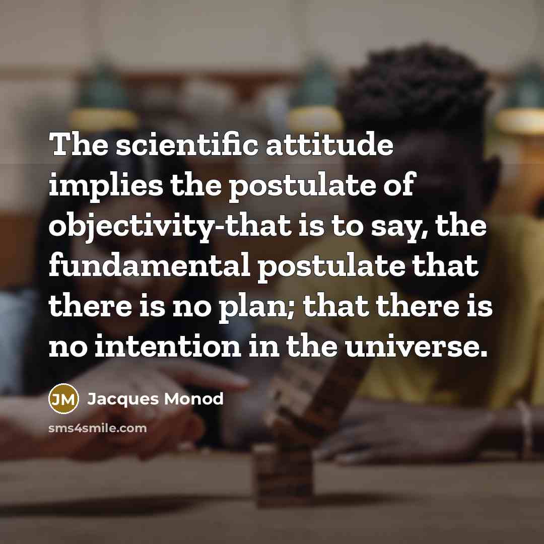 “The scientific attitude implies the postulate of objectivity-that is to say, the fundamental postulate that there is no plan; that there is no intention in the universe.” quote by Jacques Monod