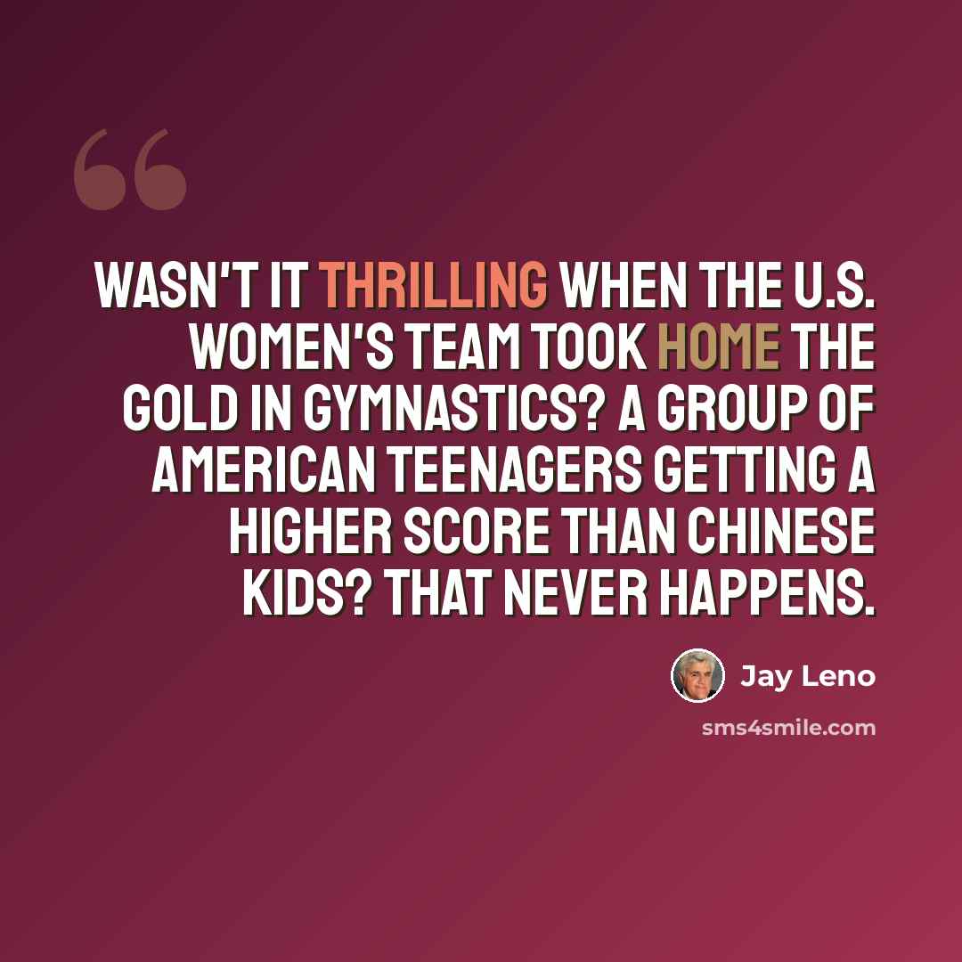 “Wasn't it thrilling when the U.S. Women's team took home the gold in gymnastics? A group of American teenagers getting a higher score than Chinese kids? That never happens.” quote by Jay Leno