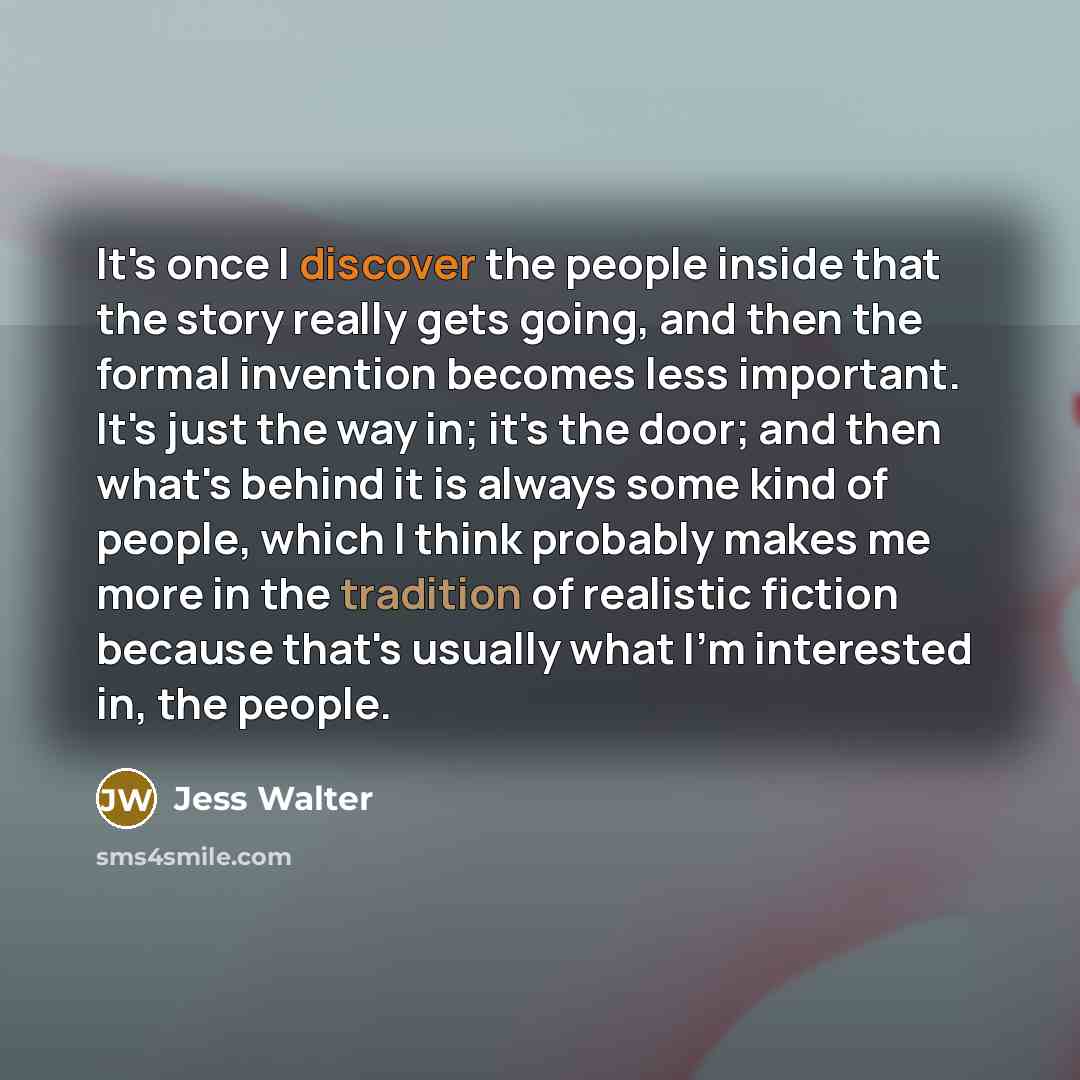 “It's once I discover the people inside that the story really gets going, and then the formal invention becomes less important. It's just the way in; it's the door; and then what's behind it is always some kind of people, which I think probably makes me more in the tradition of realistic fiction…” quote by Jess Walter