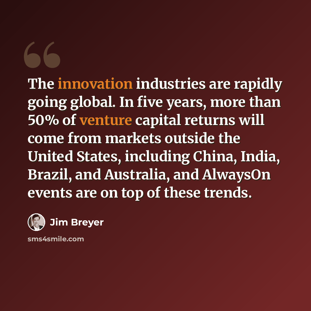 “The innovation industries are rapidly going global. In five years, more than 50% of venture capital returns will come from markets outside the United States, including China, India, Brazil, and Australia, and AlwaysOn events are on top of these trends.” quote by Jim Breyer