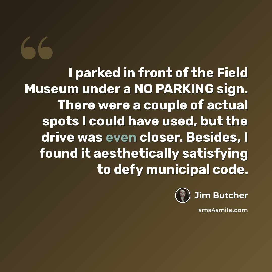 “I parked in front of the Field Museum under a NO PARKING sign. There were a couple of actual spots I could have used, but the drive was even closer. Besides, I found it aesthetically satisfying to defy municipal code.” quote by Jim Butcher