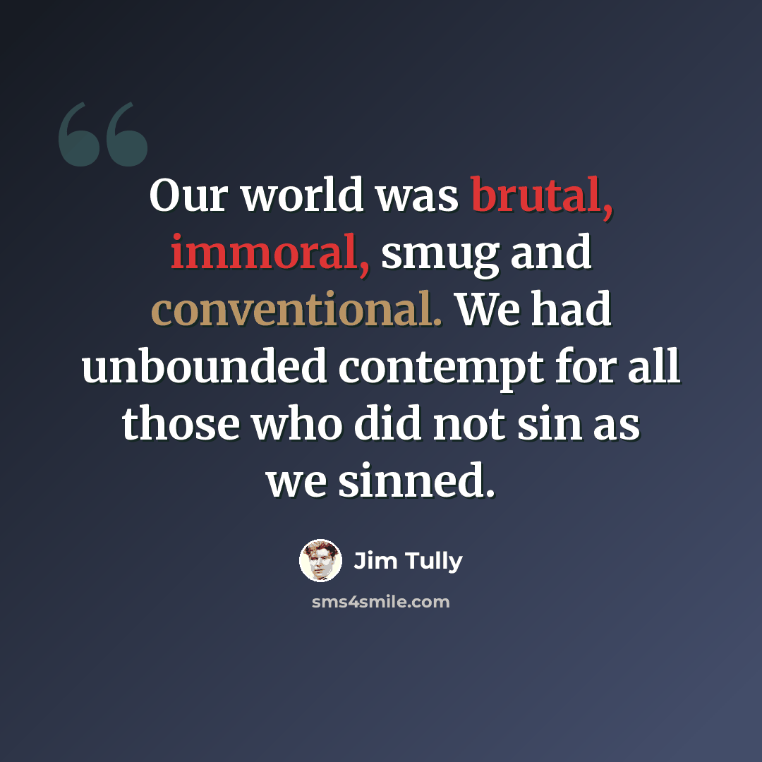 “Our world was brutal, immoral, smug and conventional. We had unbounded contempt for all those who did not sin as we sinned.” quote by Jim Tully