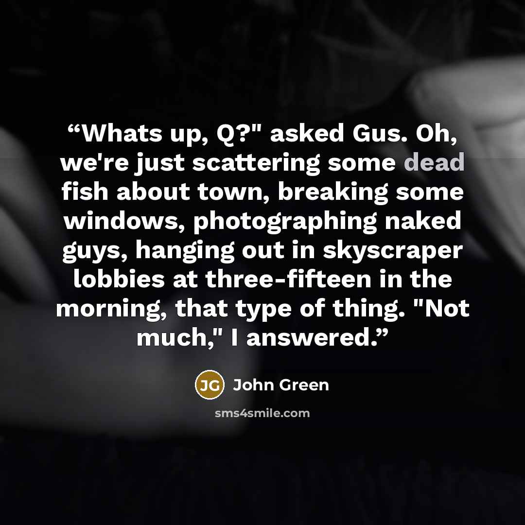 “Whats up, Q?" asked Gus. Oh, we're just scattering some dead fish about town, breaking some windows, photographing naked guys, hanging out in skyscraper lobbies at three-fifteen in the morning, that type of thing. "Not much," I answered.” quote by John Green