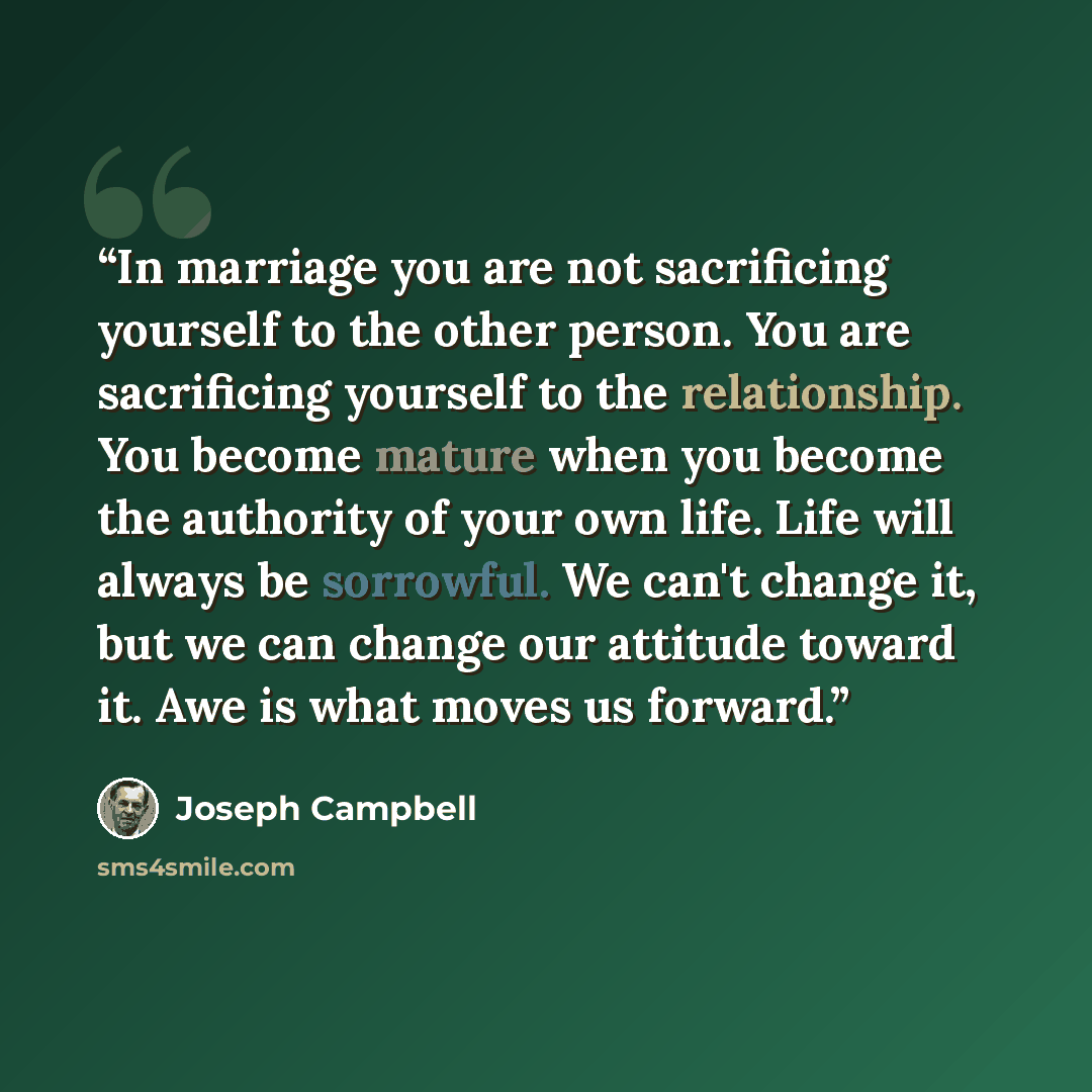 “In marriage you are not sacrificing yourself to the other person. You are sacrificing yourself to the relationship. You become mature when you become the authority of your own life. Life will always be sorrowful. We can't change it, but we can change our attitude toward it. Awe is what moves us…” quote by Joseph Campbell