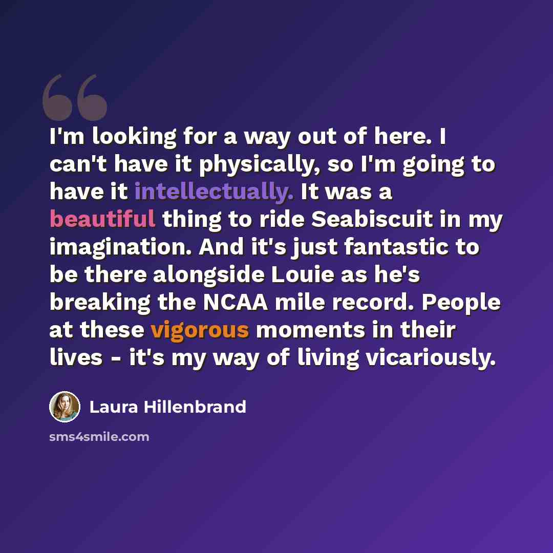 “I'm looking for a way out of here. I can't have it physically, so I'm going to have it intellectually. It was a beautiful thing to ride Seabiscuit in my imagination. And it's just fantastic to be there alongside Louie as he's breaking the NCAA mile record. People at these vigorous moments in their…” quote by Laura Hillenbrand