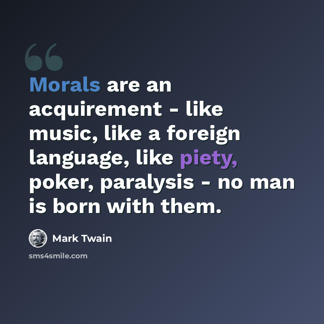 “Morals are an acquirement - like music, like a foreign language, like piety, poker, paralysis - no man is born with them.” quote by Mark Twain