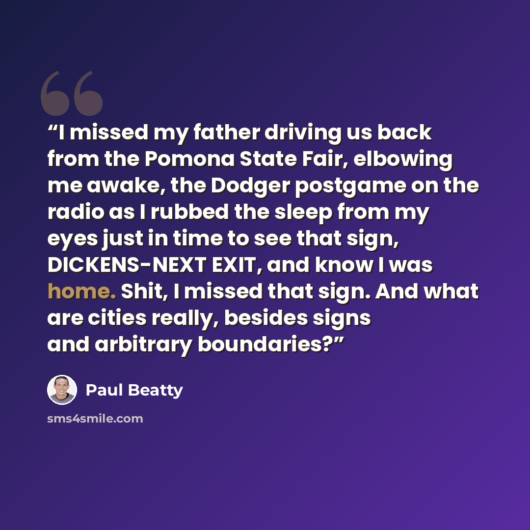 “I missed my father driving us back from the Pomona State Fair, elbowing me awake, the Dodger postgame on the radio as I rubbed the sleep from my eyes just in time to see that sign, DICKENS-NEXT EXIT, and know I was home. Shit, I missed that sign. And what are cities really, besides signs and…” quote by Paul Beatty