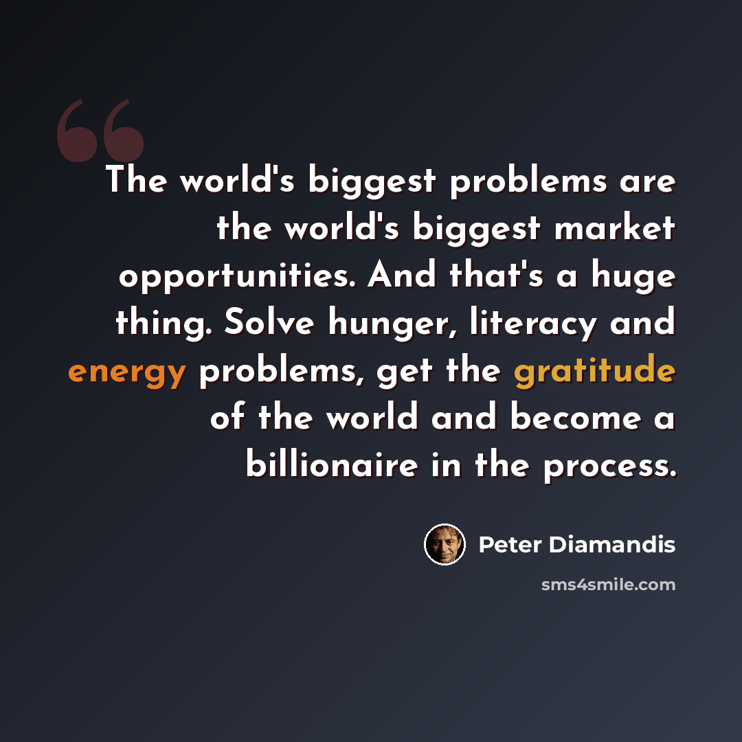 “The world's biggest problems are the world's biggest market opportunities. And that's a huge thing. Solve hunger, literacy and energy problems, get the gratitude of the world and become a billionaire in the process.” quote by Peter Diamandis