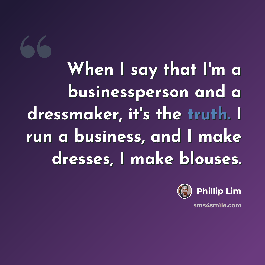 “When I say that I'm a businessperson and a dressmaker, it's the truth. I run a business, and I make dresses, I make blouses.” quote by Phillip Lim