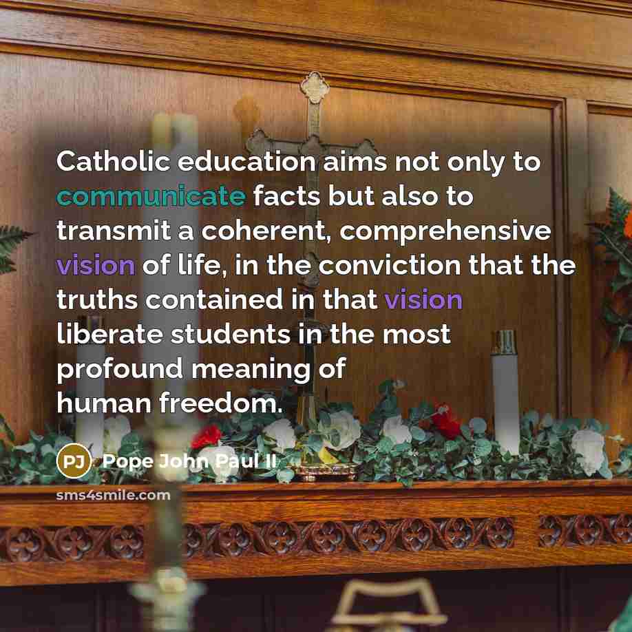 “Catholic education aims not only to communicate facts but also to transmit a coherent, comprehensive vision of life, in the conviction that the truths contained in that vision liberate students in the most profound meaning of human freedom.” quote by Pope John Paul II