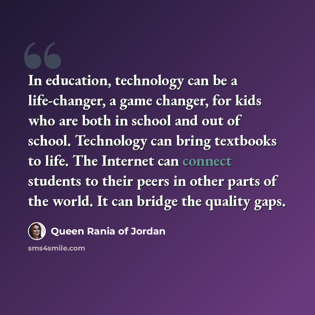 “In education, technology can be a life-changer, a game changer, for kids who are both in school and out of school. Technology can bring textbooks to life. The Internet can connect students to their peers in other parts of the world. It can bridge the quality gaps.” quote by Queen Rania of Jordan