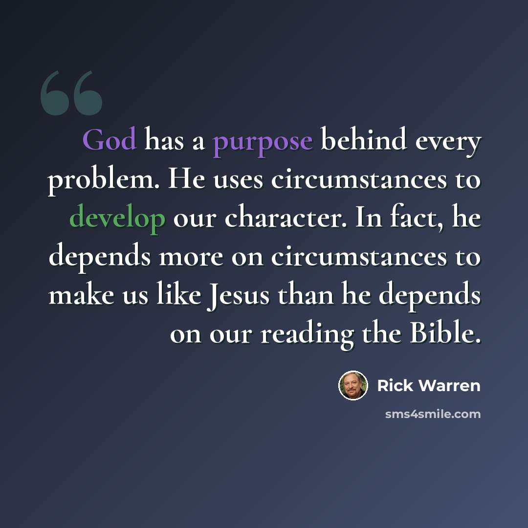 “God has a purpose behind every problem. He uses circumstances to develop our character. In fact, he depends more on circumstances to make us like Jesus than he depends on our reading the Bible.” quote by Rick Warren