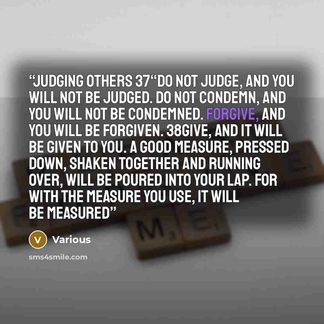 “Judging Others 37“Do not judge, and you will not be judged. Do not condemn, and you will not be condemned. Forgive, and you will be forgiven. 38Give, and it will be given to you. A good measure, pressed down, shaken together and running over, will be poured into your lap. For with the measure you…” quote by Various