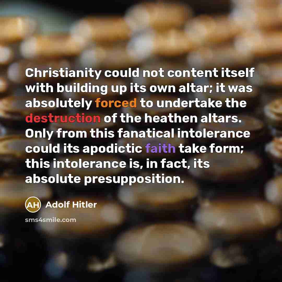 “Christianity could not content itself with building up its own altar; it was absolutely forced to undertake the destruction of the heathen altars. Only from this fanatical intolerance could its apodictic faith take form; this intolerance is, in fact, its absolute presupposition.” quote by Adolf Hitler