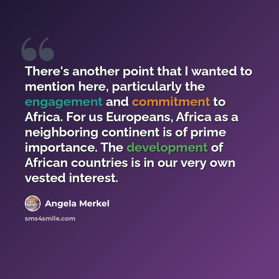 “There's another point that I wanted to mention here, particularly the engagement and commitment to Africa. For us Europeans, Africa as a neighboring continent is of prime importance. The development of African countries is in our very own vested interest.” quote by Angela Merkel