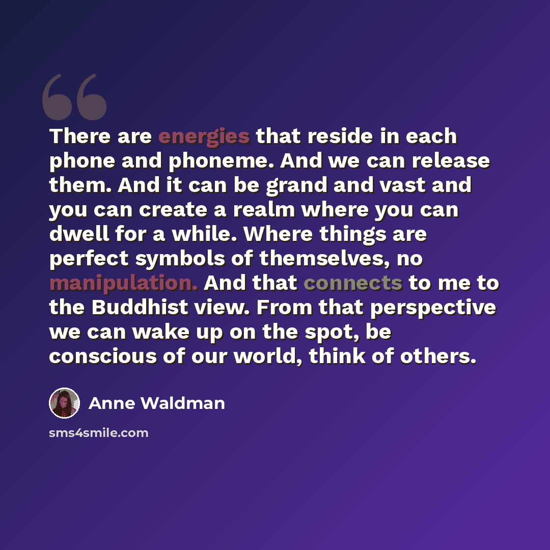 “There are energies that reside in each phone and phoneme. And we can release them. And it can be grand and vast and you can create a realm where you can dwell for a while. Where things are perfect symbols of themselves, no manipulation. And that connects to me to the Buddhist view. From that…” quote by Anne Waldman