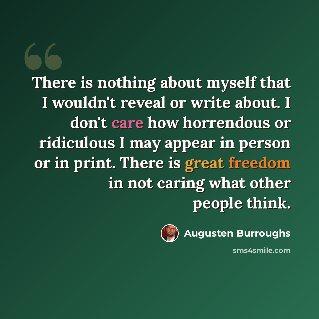 “There is nothing about myself that I wouldn't reveal or write about. I don't care how horrendous or ridiculous I may appear in person or in print. There is great freedom in not caring what other people think.” quote by Augusten Burroughs
