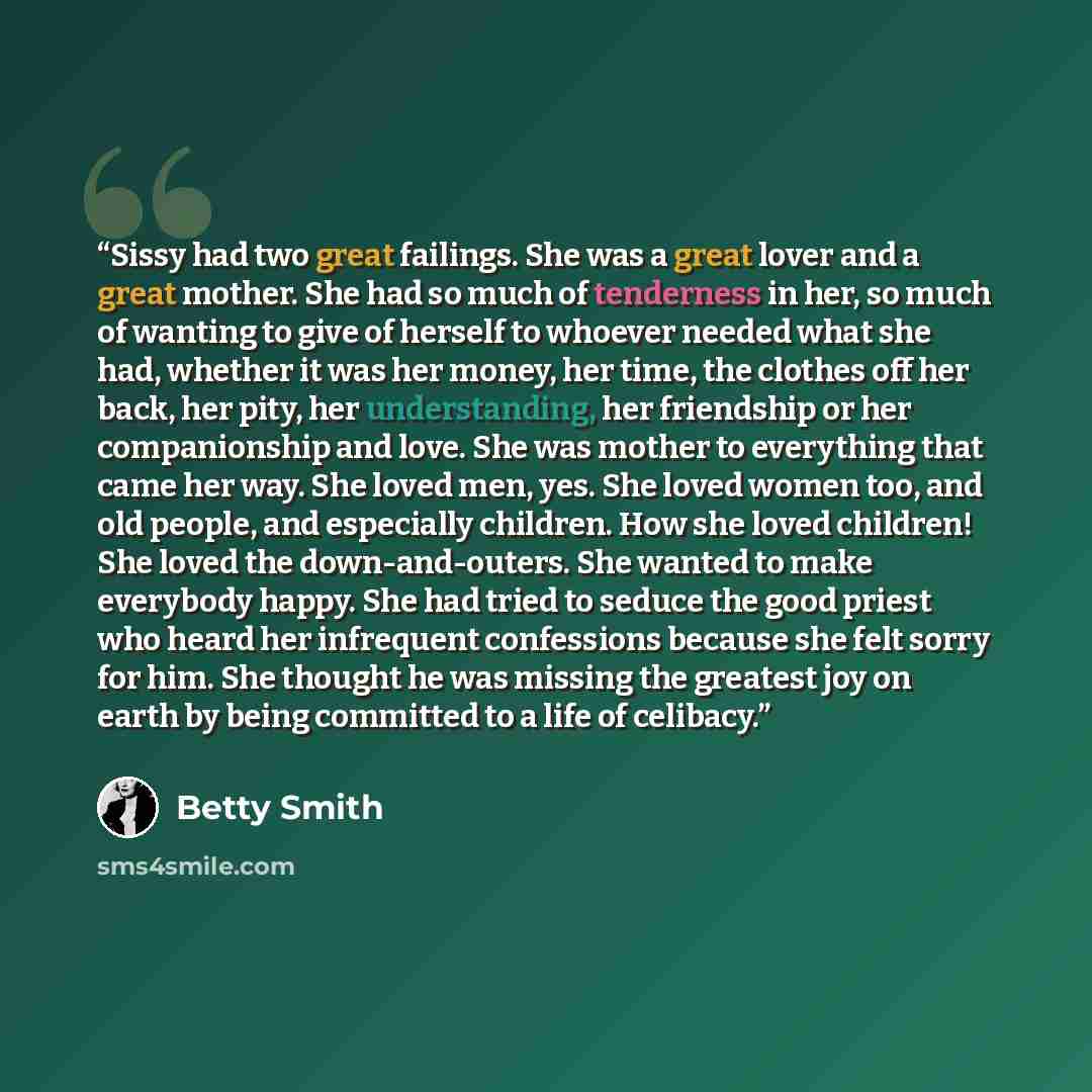 “Sissy had two great failings. She was a great lover and a great mother. She had so much of tenderness in her, so much of wanting to give of herself to whoever needed what she had, whether it was her money, her time, the clothes off her back, her pity, her understanding, her friendship or her…” quote by Betty Smith