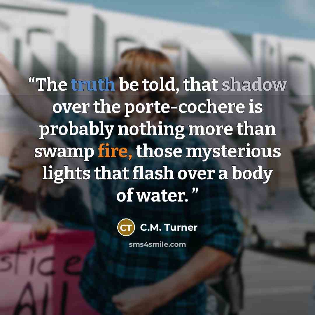 “The truth be told, that shadow over the porte-cochere is probably nothing more than swamp fire, those mysterious lights that flash over a body of water.” quote by C.M. Turner