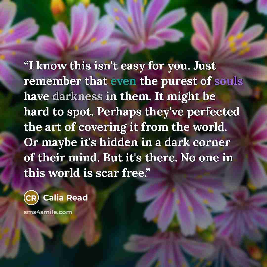 “I know this isn't easy for you. Just remember that even the purest of souls have darkness in them. It might be hard to spot. Perhaps they've perfected the art of covering it from the world. Or maybe it's hidden in a dark corner of their mind. But it's there. No one in this world is scar free.” quote by Calia Read