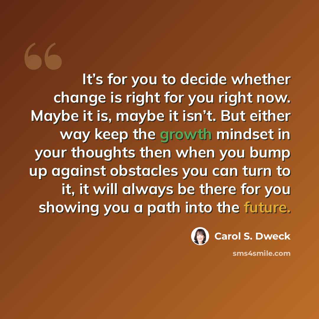 “It’s for you to decide whether change is right for you right now. Maybe it is, maybe it isn’t. But either way keep the growth mindset in your thoughts then when you bump up against obstacles you can turn to it, it will always be there for you showing you a path into the future.” quote by Carol S. Dweck