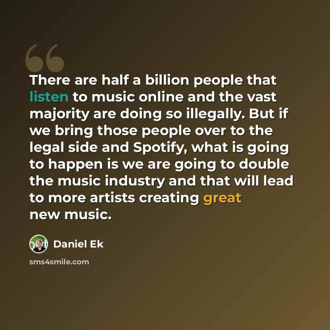 “There are half a billion people that listen to music online and the vast majority are doing so illegally. But if we bring those people over to the legal side and Spotify, what is going to happen is we are going to double the music industry and that will lead to more artists creating great new music.” quote by Daniel Ek