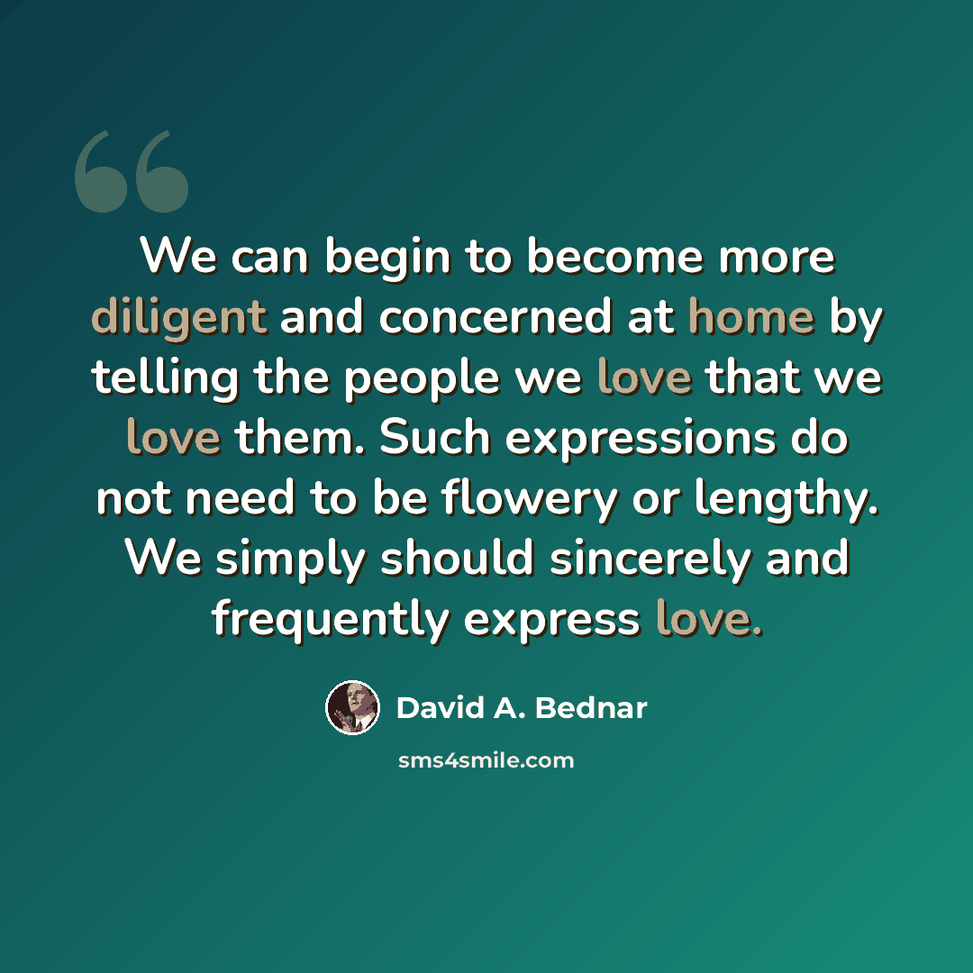 “We can begin to become more diligent and concerned at home by telling the people we love that we love them. Such expressions do not need to be flowery or lengthy. We simply should sincerely and frequently express love.” quote by David A. Bednar