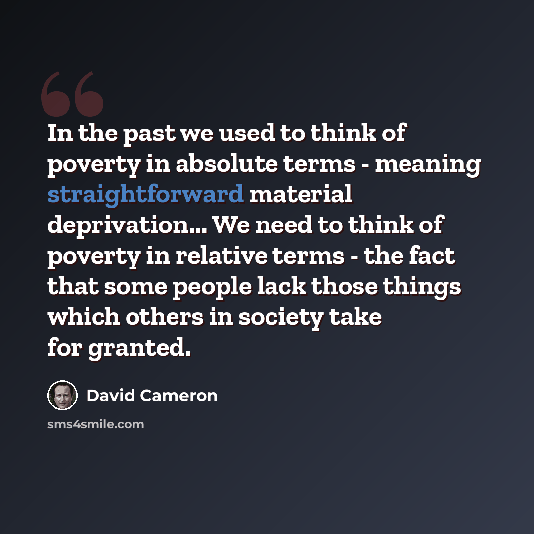 “In the past we used to think of poverty in absolute terms - meaning straightforward material deprivation... We need to think of poverty in relative terms - the fact that some people lack those things which others in society take for granted.” quote by David Cameron