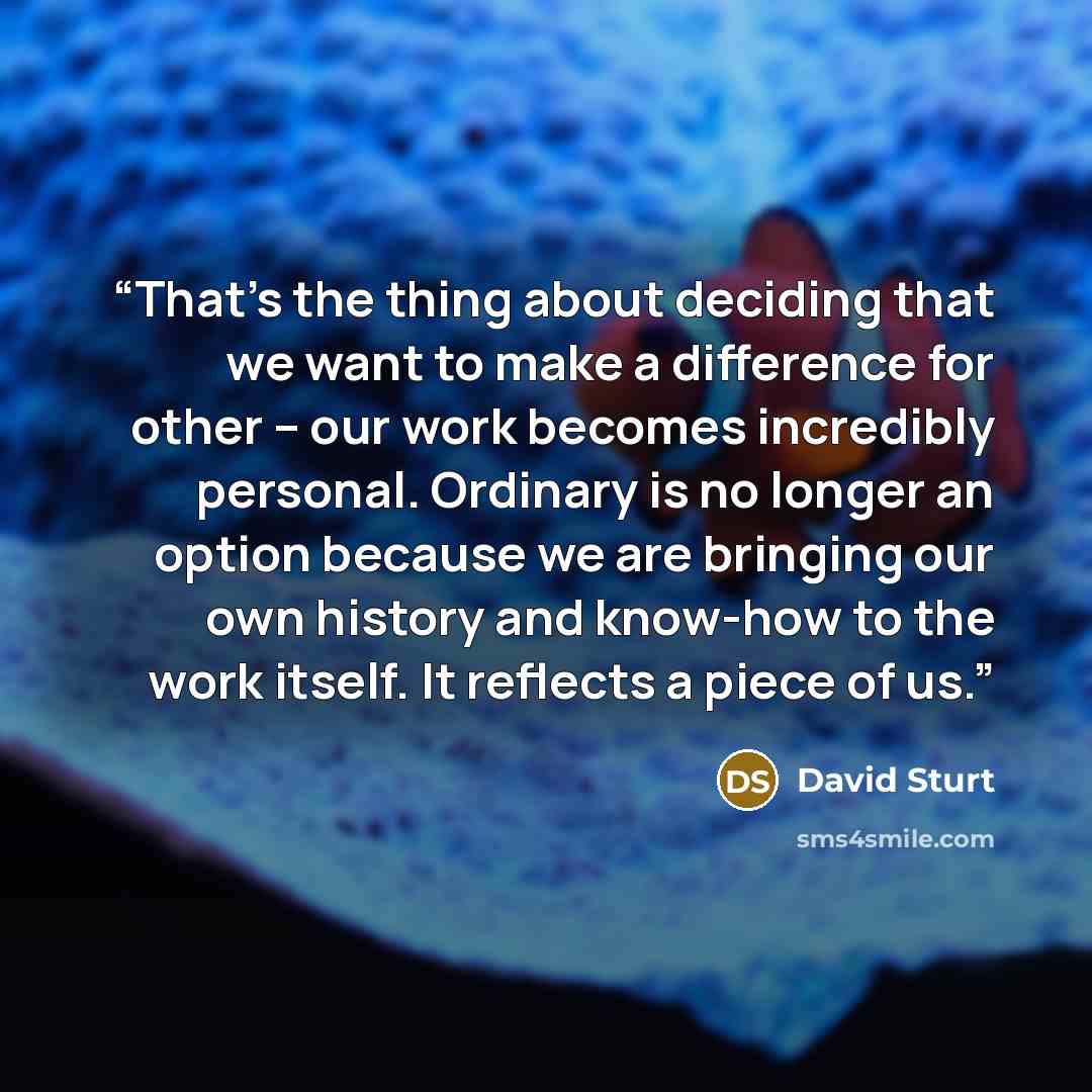 “That’s the thing about deciding that we want to make a difference for other – our work becomes incredibly personal. Ordinary is no longer an option because we are bringing our own history and know-how to the work itself. It reflects a piece of us.” quote by David Sturt