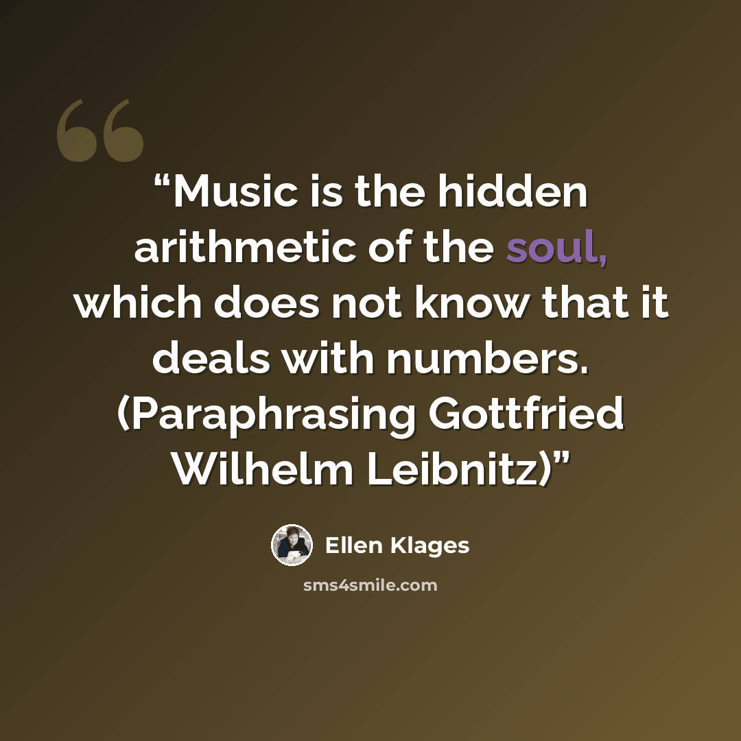 “Music is the hidden arithmetic of the soul, which does not know that it deals with numbers. (Paraphrasing Gottfried Wilhelm Leibnitz)” quote by Ellen Klages
