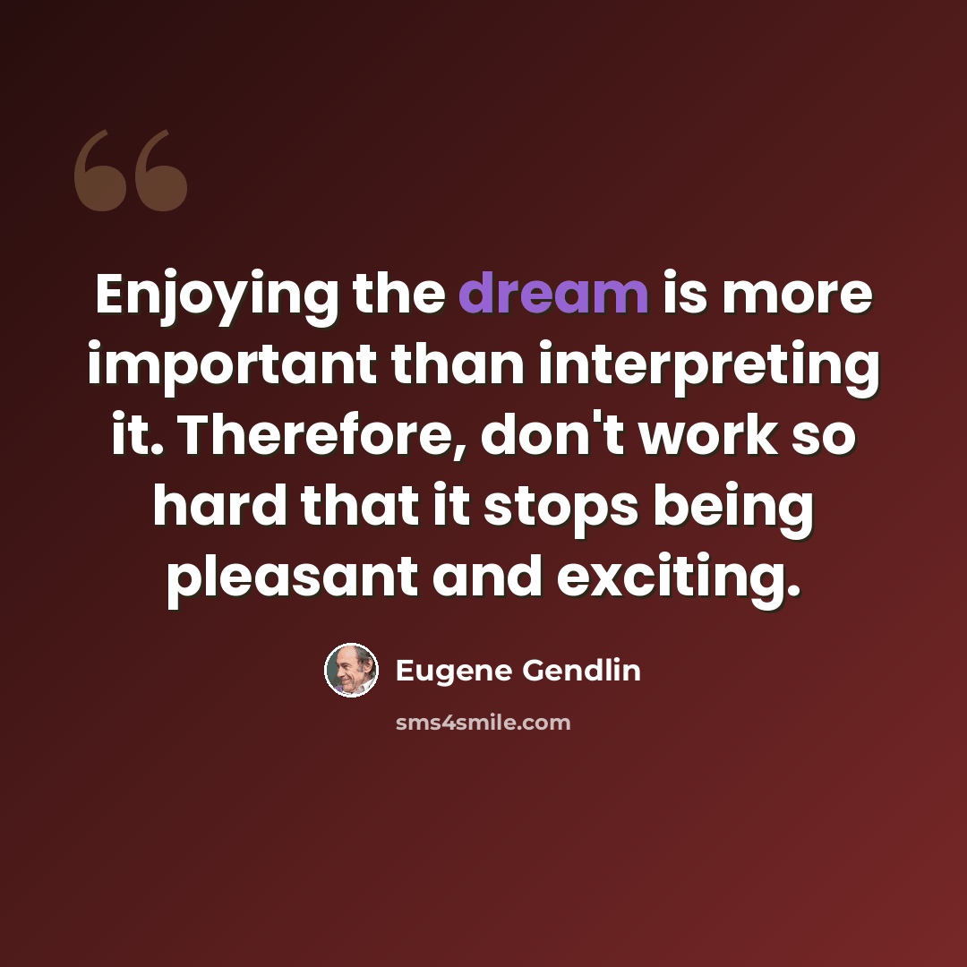 “Enjoying the dream is more important than interpreting it. Therefore, don't work so hard that it stops being pleasant and exciting.” quote by Eugene Gendlin