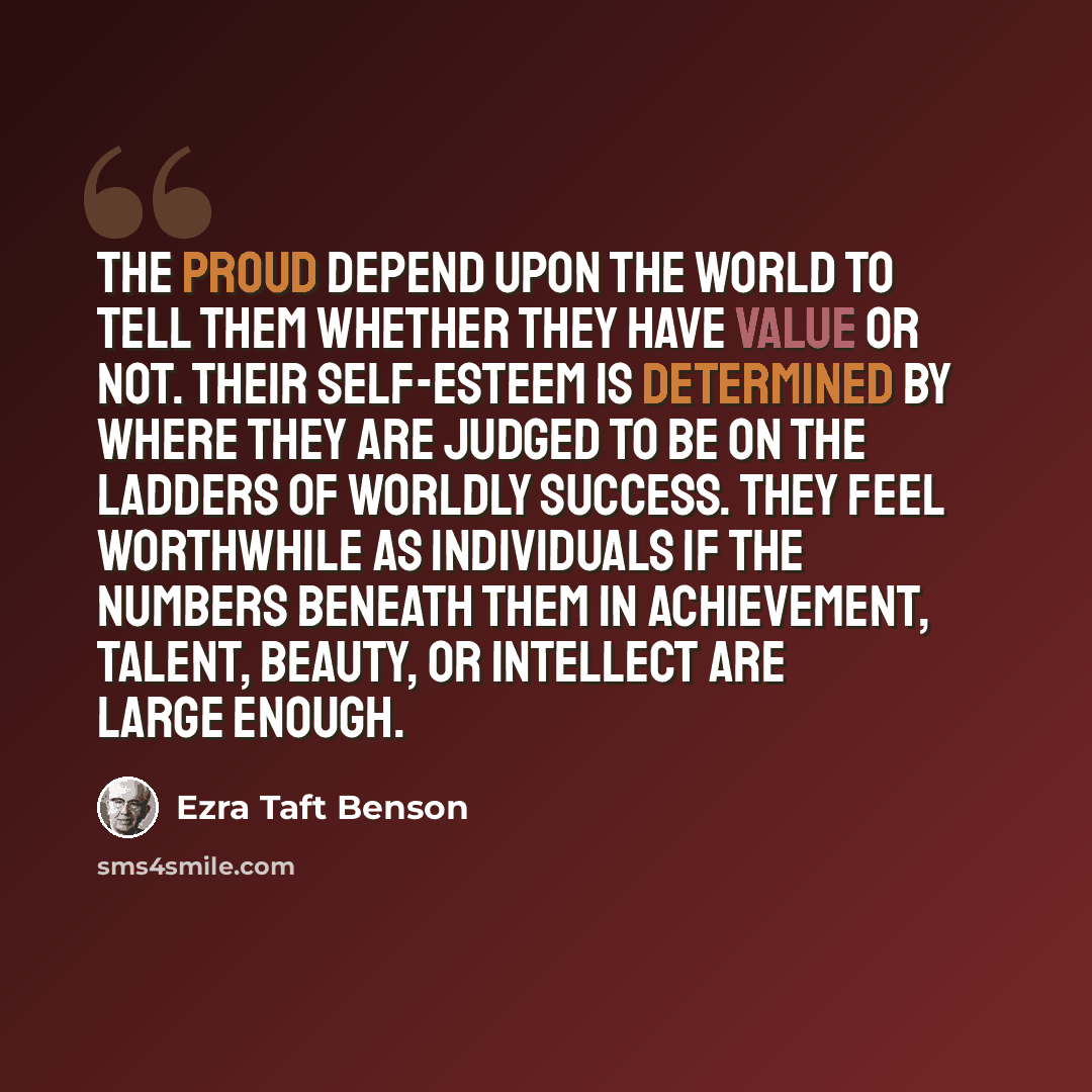 “The proud depend upon the world to tell them whether they have value or not. Their self-esteem is determined by where they are judged to be on the ladders of worldly success. They feel worthwhile as individuals if the numbers beneath them in achievement, talent, beauty, or intellect are large…” quote by Ezra Taft Benson