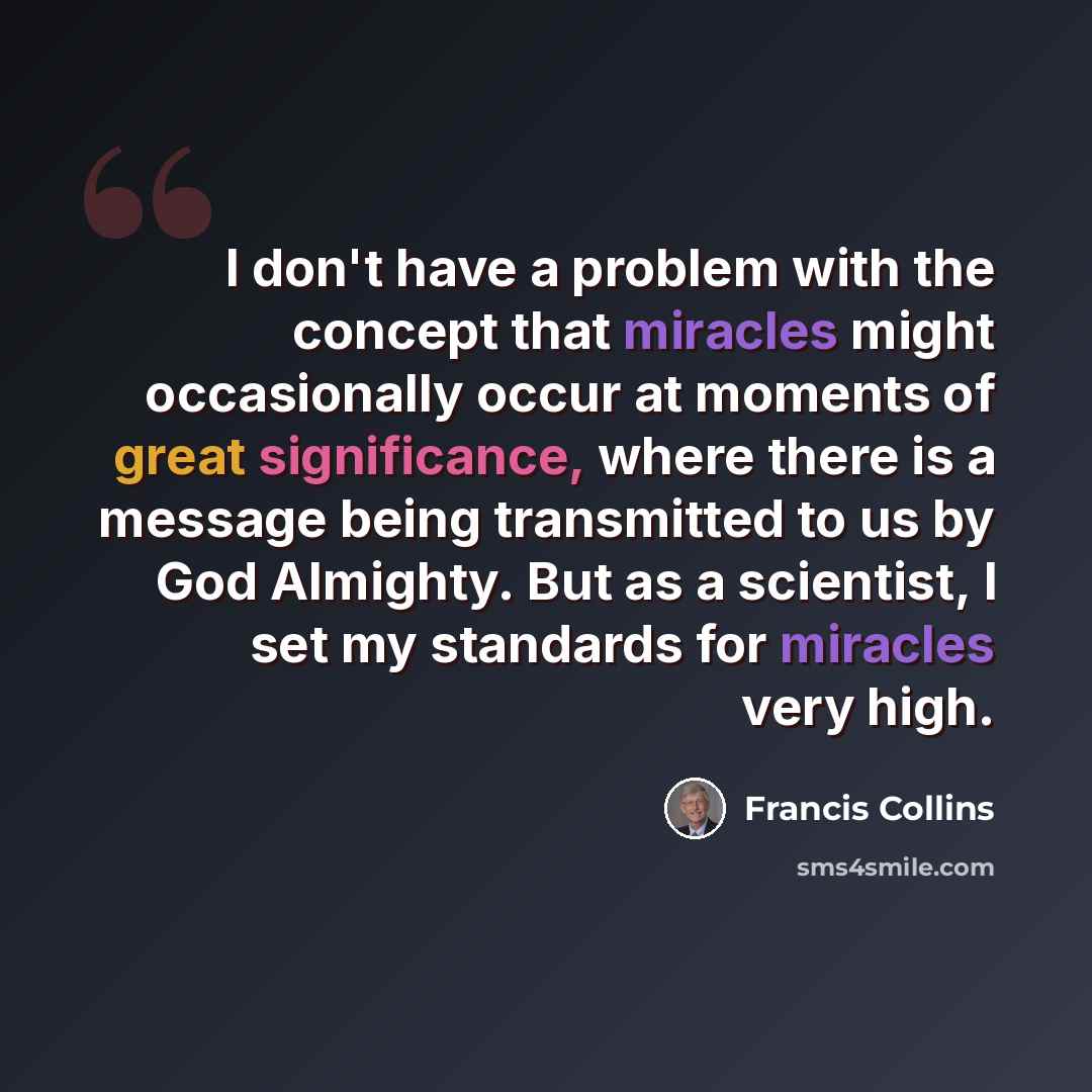 “I don't have a problem with the concept that miracles might occasionally occur at moments of great significance, where there is a message being transmitted to us by God Almighty. But as a scientist, I set my standards for miracles very high.” quote by Francis Collins