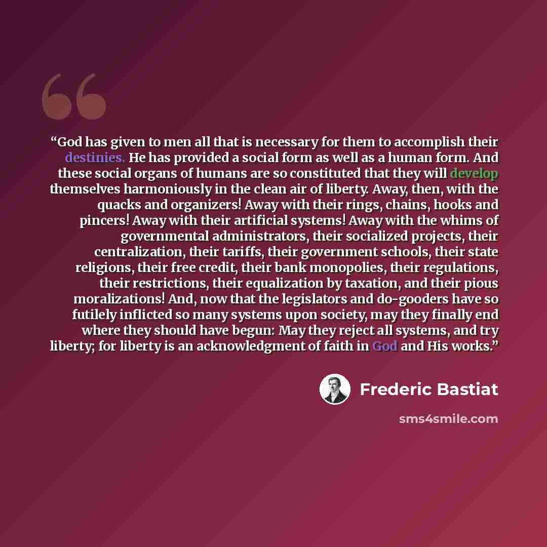 “God has given to men all that is necessary for them to accomplish their destinies. He has provided a social form as well as a human form. And these social organs of humans are so constituted that they will develop themselves harmoniously in the clean air of liberty. Away, then, with the quacks and…” quote by Frédéric Bastiat