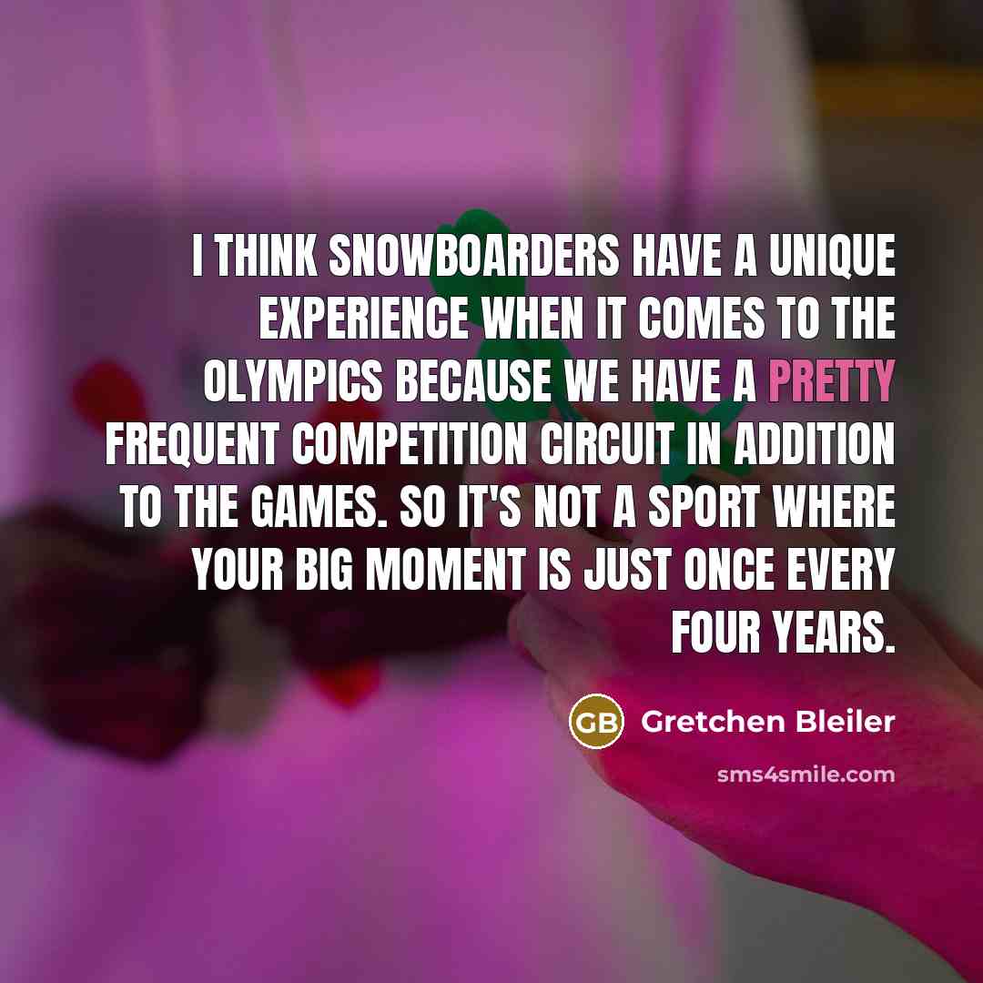 “I think snowboarders have a unique experience when it comes to the Olympics because we have a pretty frequent competition circuit in addition to the games. So it's not a sport where your big moment is just once every four years.” quote by Gretchen Bleiler