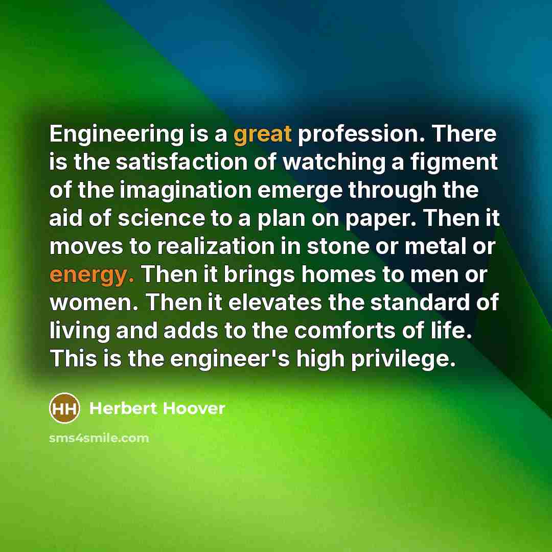 “Engineering is a great profession. There is the satisfaction of watching a figment of the imagination emerge through the aid of science to a plan on paper. Then it moves to realization in stone or metal or energy. Then it brings homes to men or women. Then it elevates the standard of living and…” quote by Herbert Hoover