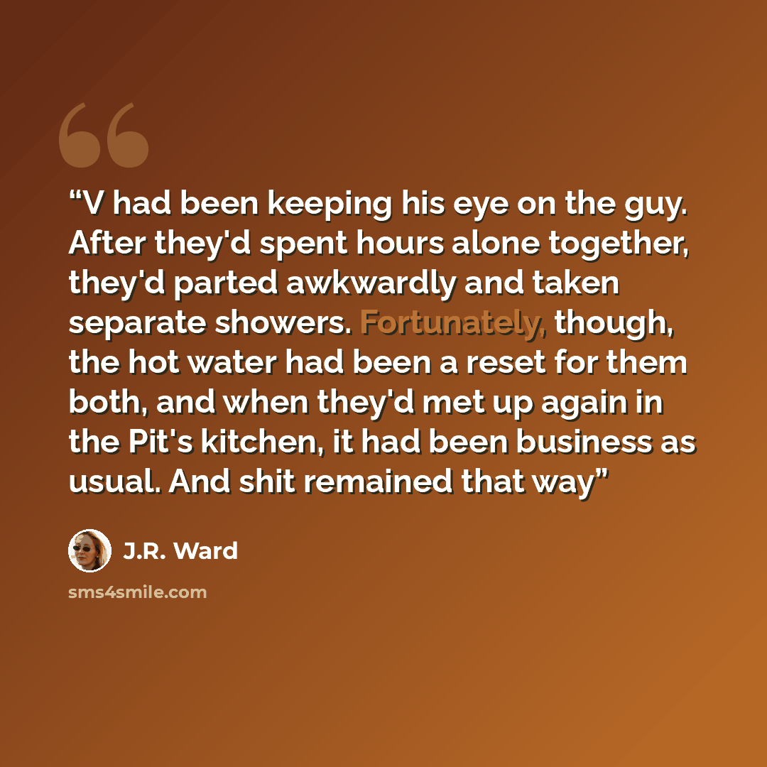 “V had been keeping his eye on the guy. After they'd spent hours alone together, they'd parted awkwardly and taken separate showers. Fortunately, though, the hot water had been a reset for them both, and when they'd met up again in the Pit's kitchen, it had been business as usual. And shit remained…” quote by J.R. Ward