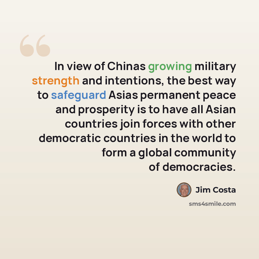 “In view of Chinas growing military strength and intentions, the best way to safeguard Asias permanent peace and prosperity is to have all Asian countries join forces with other democratic countries in the world to form a global community of democracies.” quote by Jim Costa