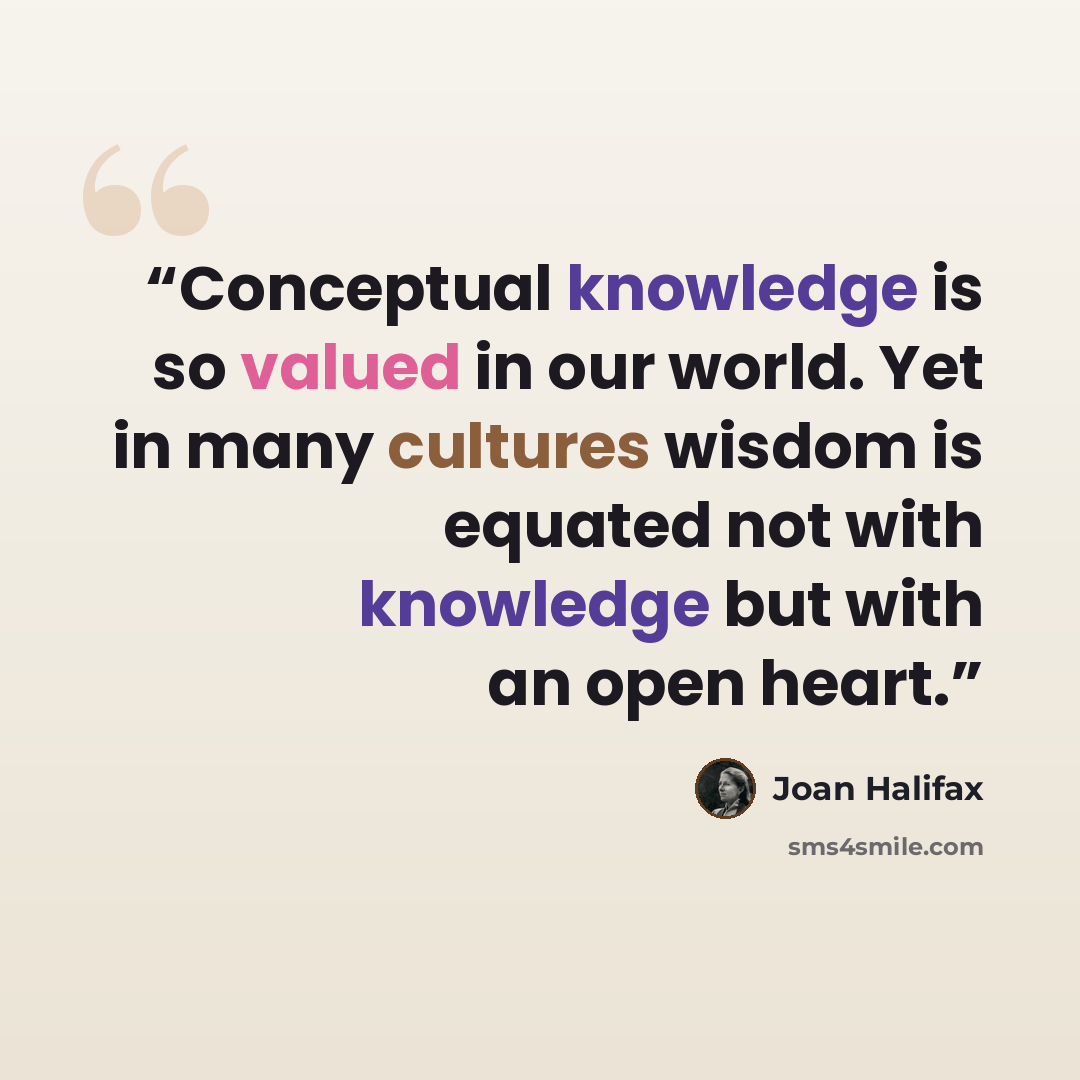 “Conceptual knowledge is so valued in our world. Yet in many cultures wisdom is equated not with knowledge but with an open heart.” quote by Joan Halifax