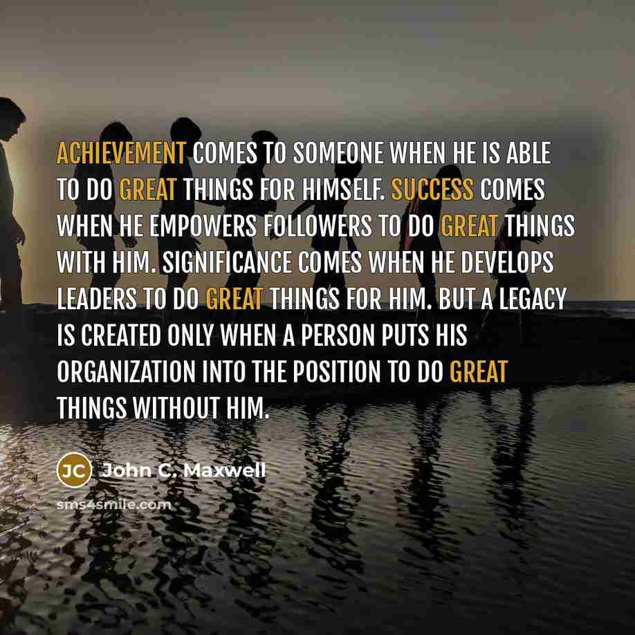 “Achievement comes to someone when he is able to do great things for himself. Success comes when he empowers followers to do great things with him. Significance comes when he develops leaders to do great things for him. But a legacy is created only when a person puts his organization into the…” quote by John C. Maxwell