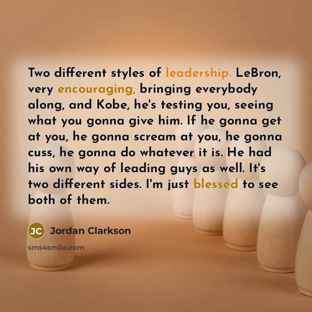 “Two different styles of leadership. LeBron, very encouraging, bringing everybody along, and Kobe, he's testing you, seeing what you gonna give him. If he gonna get at you, he gonna scream at you, he gonna cuss, he gonna do whatever it is. He had his own way of leading guys as well. It's two…” quote by Jordan Clarkson