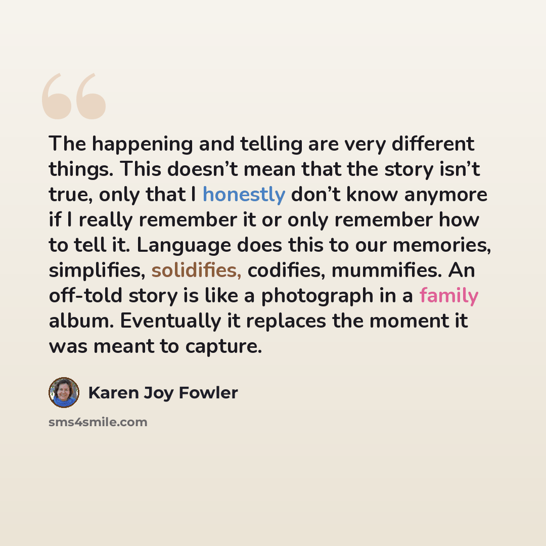 “The happening and telling are very different things. This doesn’t mean that the story isn’t true, only that I honestly don’t know anymore if I really remember it or only remember how to tell it. Language does this to our memories, simplifies, solidifies, codifies, mummifies. An off-told story is…” quote by Karen Joy Fowler