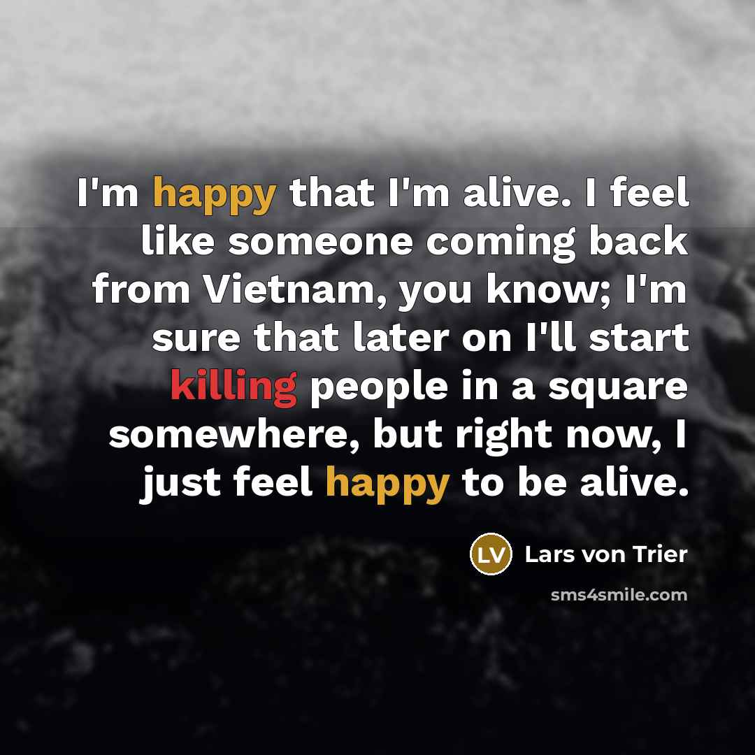 “I'm happy that I'm alive. I feel like someone coming back from Vietnam, you know; I'm sure that later on I'll start killing people in a square somewhere, but right now, I just feel happy to be alive.” quote by Lars von Trier