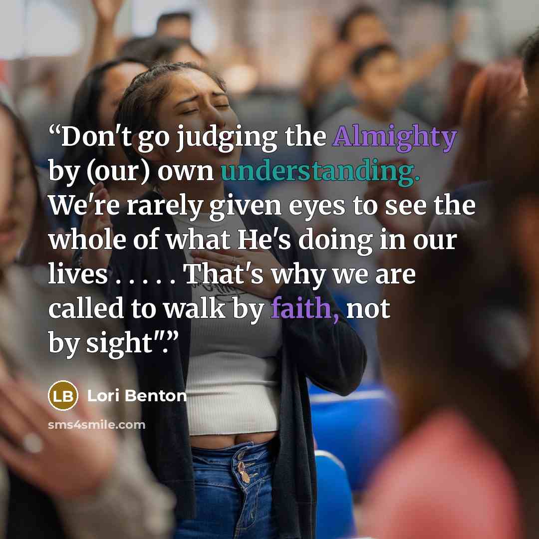 “Don't go judging the Almighty by (our) own understanding. We're rarely given eyes to see the whole of what He's doing in our lives . . . . . That's why we are called to walk by faith, not by sight".” quote by Lori Benton