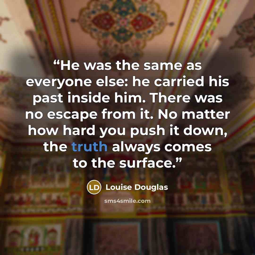 “He was the same as everyone else: he carried his past inside him. There was no escape from it. No matter how hard you push it down, the truth always comes to the surface.” quote by Louise Douglas